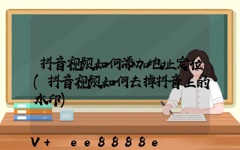 抖音视频如何添加地址定位(抖音视频如何去掉抖音上的水印)