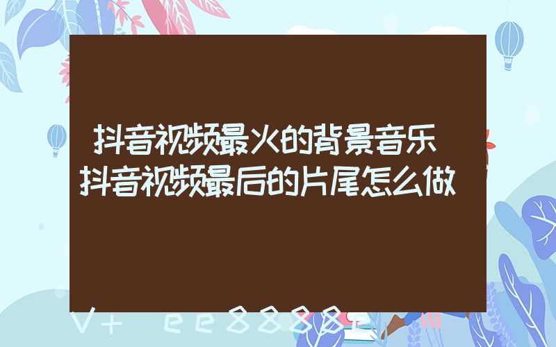 抖音视频最火的背景音乐(抖音视频最后的片尾怎么做)
