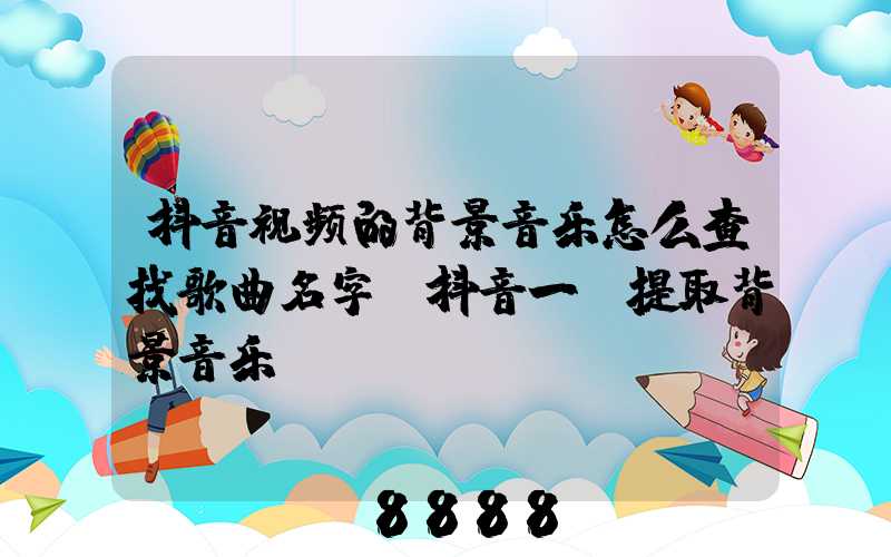 抖音视频的背景音乐怎么查找歌曲名字(抖音一键提取背景音乐)