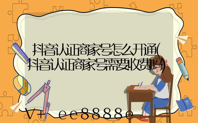 抖音认证商家号怎么开通(抖音认证商家号需要收费吗)