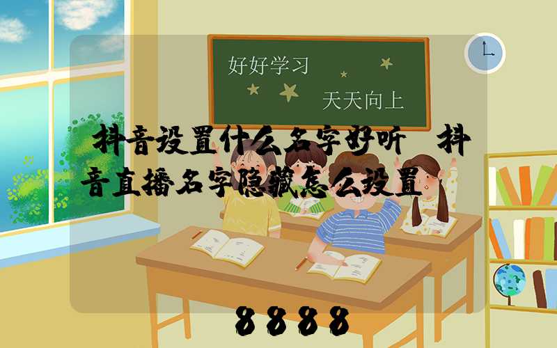 抖音设置什么名字好听(抖音直播名字隐藏怎么设置)