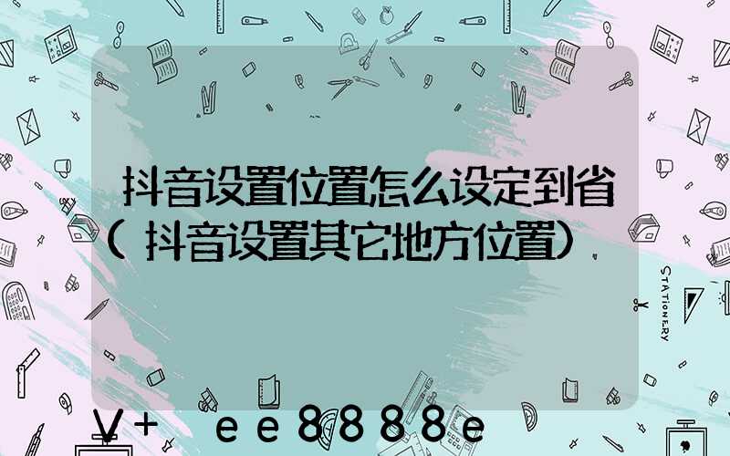 抖音设置位置怎么设定到省(抖音设置其它地方位置)