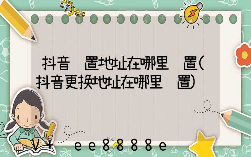 抖音设置地址在哪里设置(抖音更换地址在哪里设置)