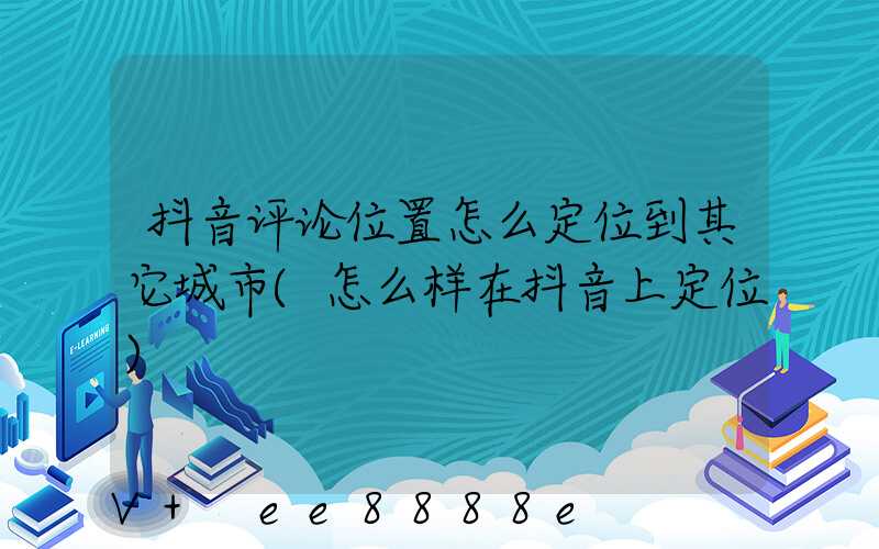 抖音评论位置怎么定位到其它城市(怎么样在抖音上定位)