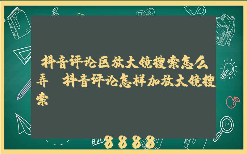 抖音评论区放大镜搜索怎么弄(抖音评论怎样加放大镜搜索)