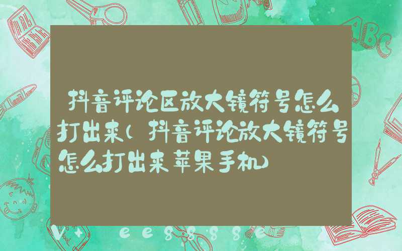 抖音评论区放大镜符号怎么打出来(抖音评论放大镜符号怎么打出来苹果手机)