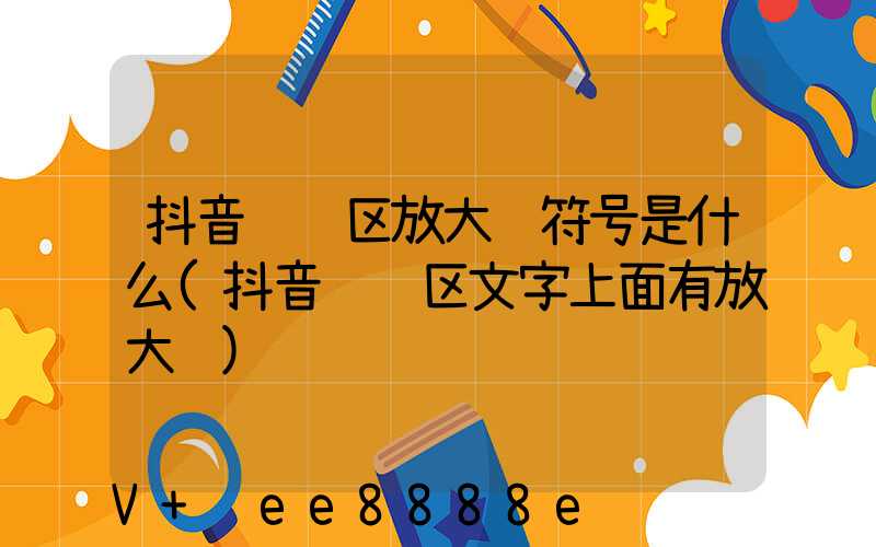 抖音评论区放大镜符号是什么(抖音评论区文字上面有放大镜)