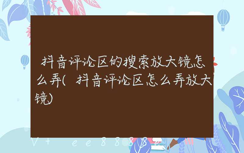 抖音评论区的搜索放大镜怎么弄(抖音评论区怎么弄放大镜)