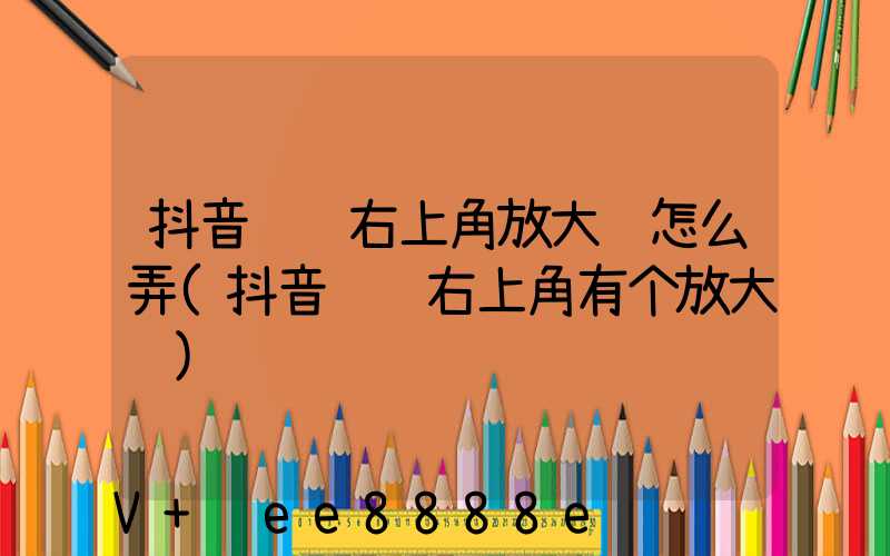 抖音评论右上角放大镜怎么弄(抖音评论右上角有个放大镜)