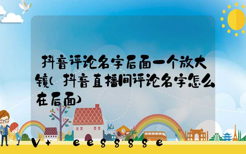 抖音评论名字后面一个放大镜(抖音直播间评论名字怎么在后面)
