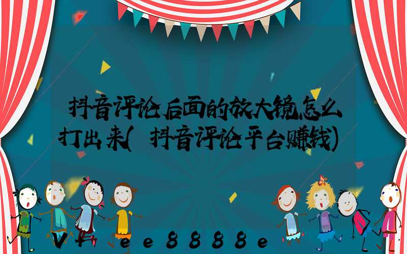 抖音评论后面的放大镜怎么打出来(抖音评论平台赚钱)