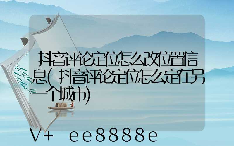 抖音评论定位怎么改位置信息(抖音评论定位怎么定在另一个城市)