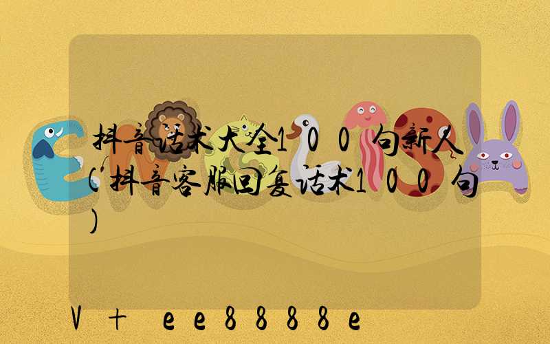 抖音话术大全100句新人(抖音客服回复话术100句)