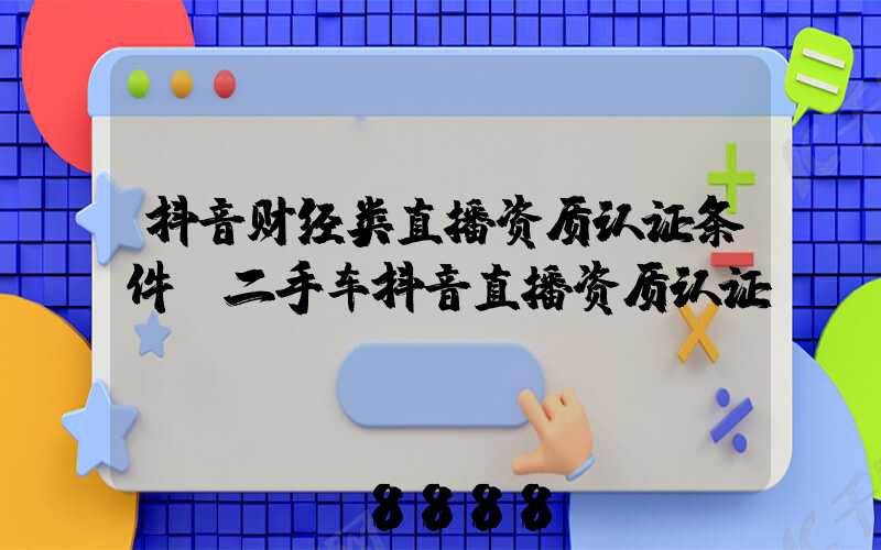 抖音财经类直播资质认证条件(二手车抖音直播资质认证)