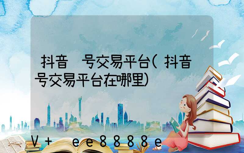 抖音账号交易平台(抖音账号交易平台在哪里)