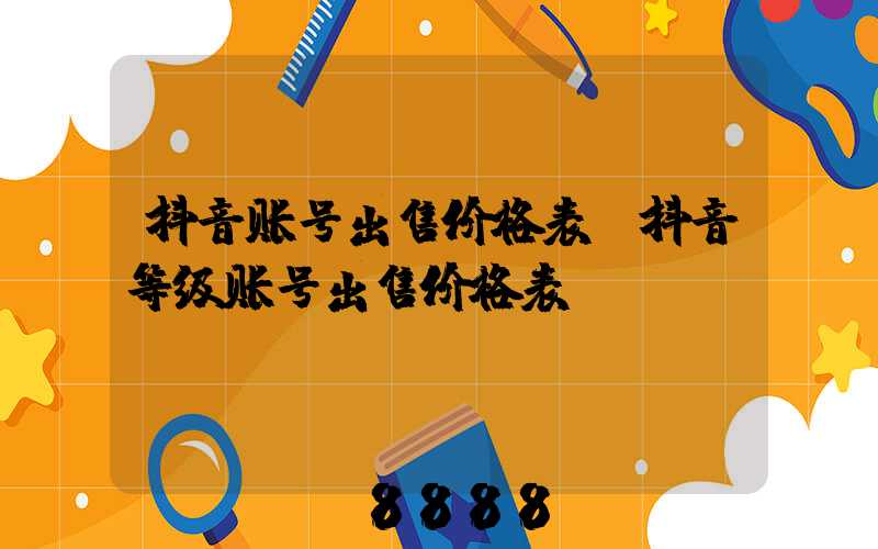 抖音账号出售价格表(抖音等级账号出售价格表)