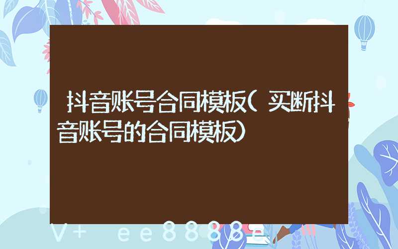 抖音账号合同模板(买断抖音账号的合同模板)