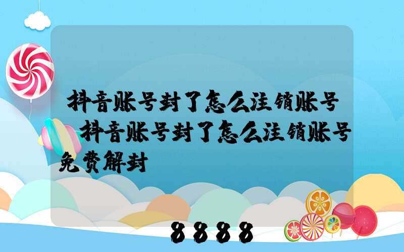 抖音账号封了怎么注销账号(抖音账号封了怎么注销账号免费解封)