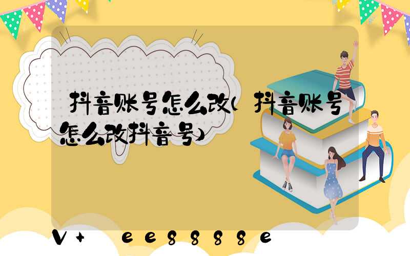 抖音账号怎么改(抖音账号怎么改抖音号)