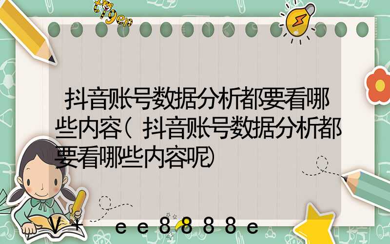 抖音账号数据分析都要看哪些内容(抖音账号数据分析都要看哪些内容呢)
