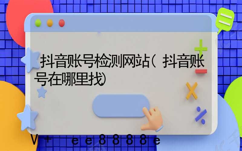 抖音账号检测网站(抖音账号在哪里找)