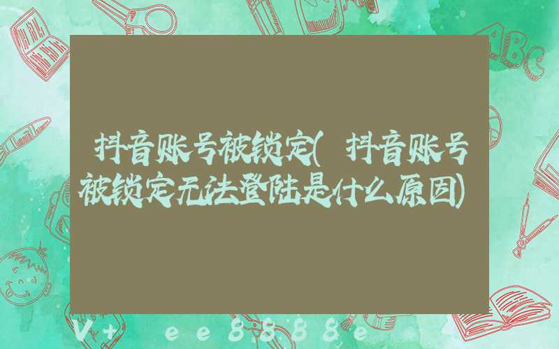 抖音账号被锁定(抖音账号被锁定无法登陆是什么原因)