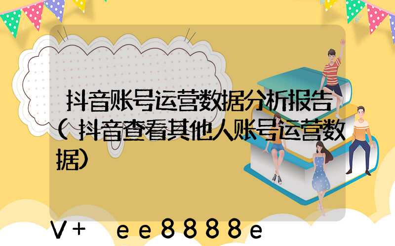 抖音账号运营数据分析报告(抖音查看其他人账号运营数据)