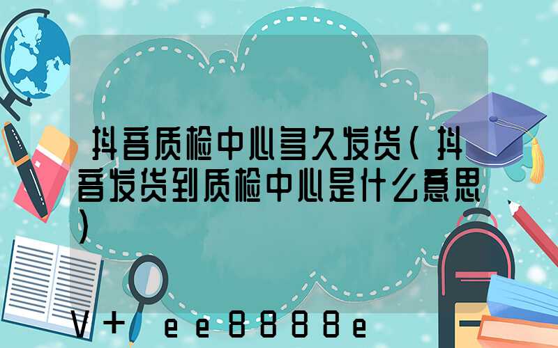 抖音质检中心多久发货(抖音发货到质检中心是什么意思)