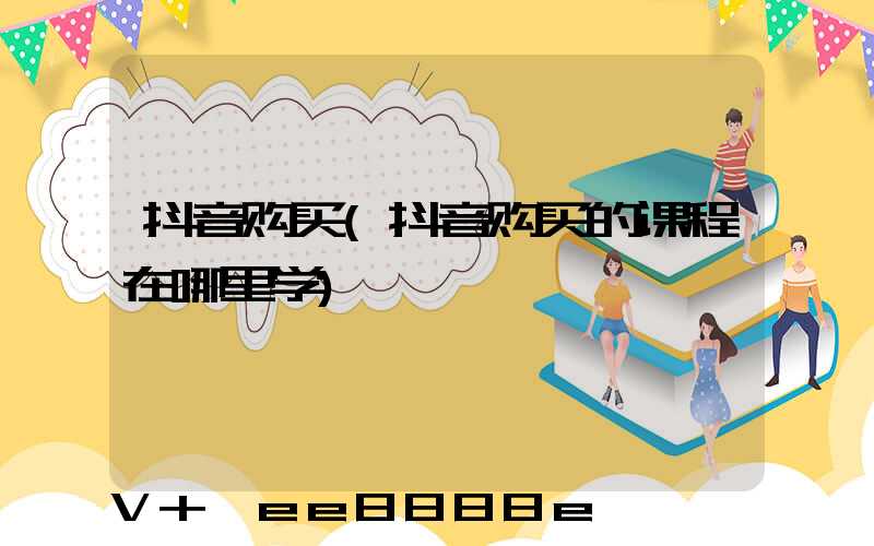 抖音购买(抖音购买的课程在哪里学)