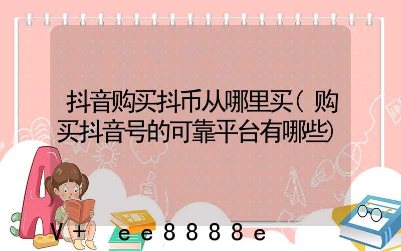 抖音购买抖币从哪里买(购买抖音号的可靠平台有哪些)