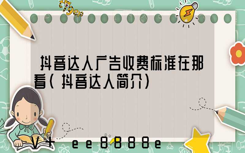 抖音达人广告收费标准在那看(抖音达人简介)