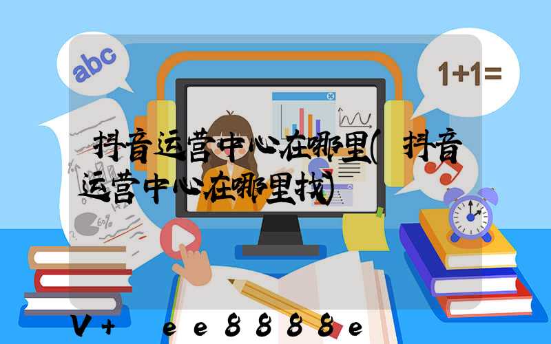 抖音运营中心在哪里(抖音运营中心在哪里找)