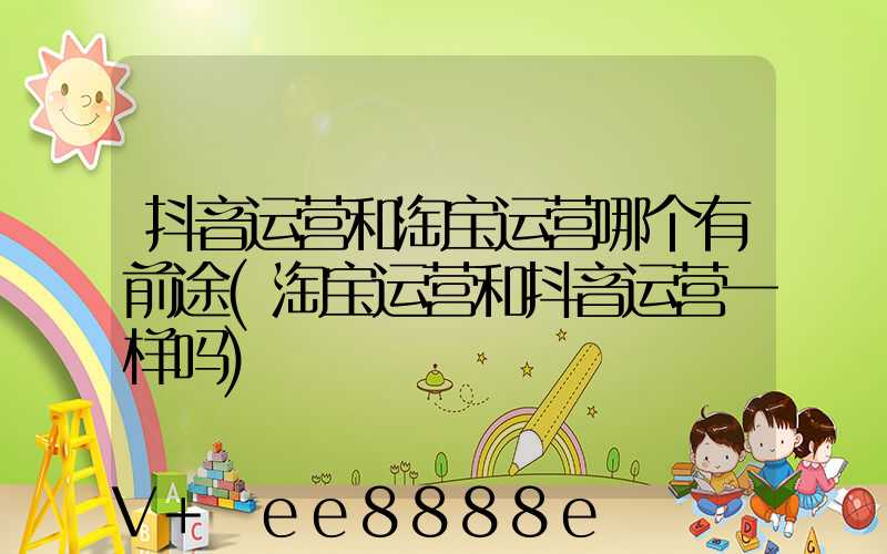 抖音运营和淘宝运营哪个有前途(淘宝运营和抖音运营一样吗)