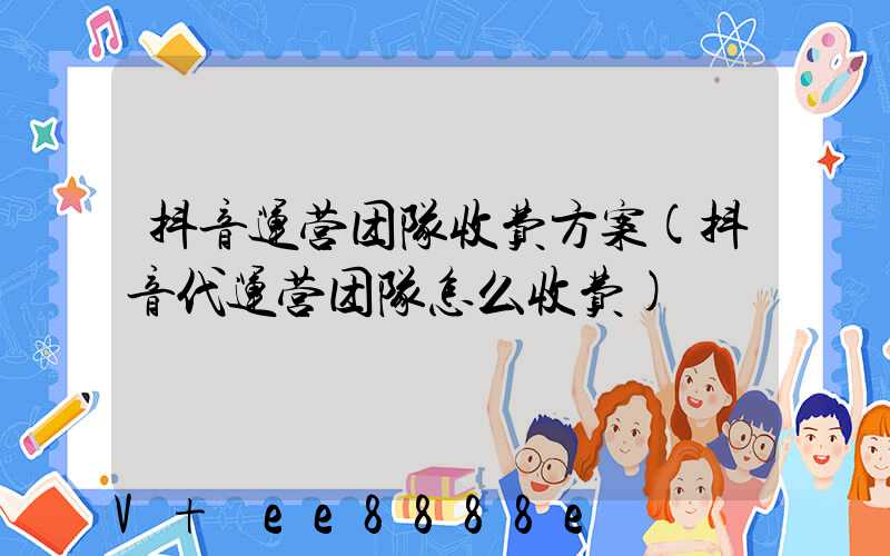 抖音运营团队收费方案(抖音代运营团队怎么收费)