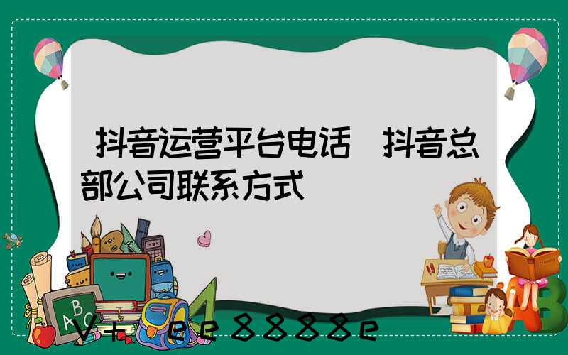 抖音运营平台电话(抖音总部公司联系方式)