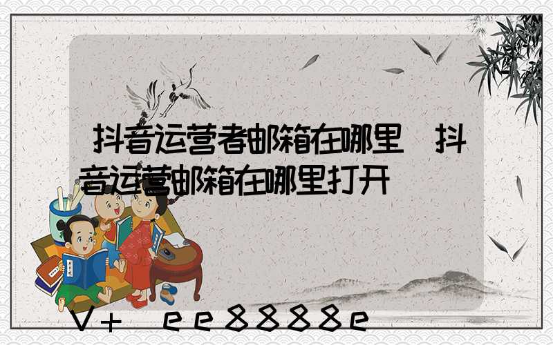 抖音运营者邮箱在哪里(抖音运营邮箱在哪里打开)