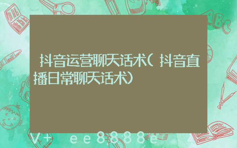 抖音运营聊天话术(抖音直播日常聊天话术)