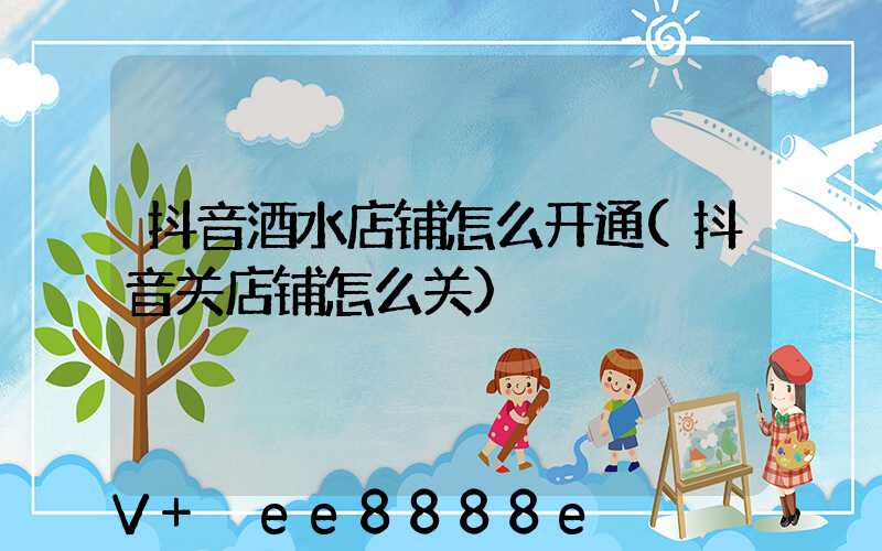 抖音酒水店铺怎么开通(抖音关店铺怎么关)