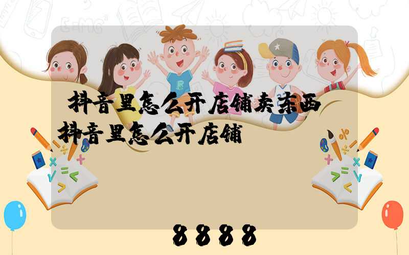 抖音里怎么开店铺卖东西(抖音里怎么开店铺)
