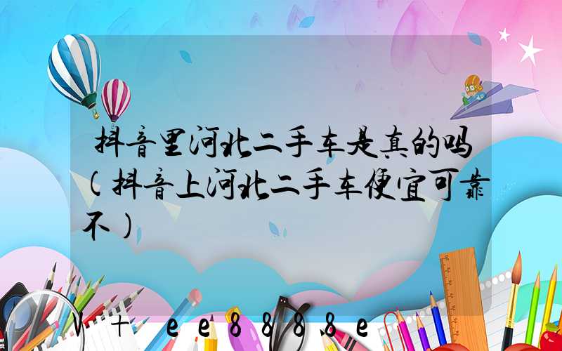 抖音里河北二手车是真的吗(抖音上河北二手车便宜可靠不)