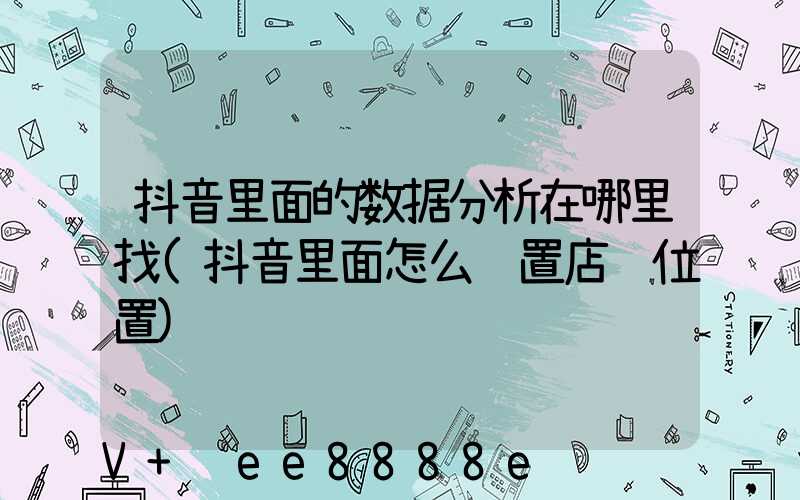 抖音里面的数据分析在哪里找(抖音里面怎么设置店铺位置)