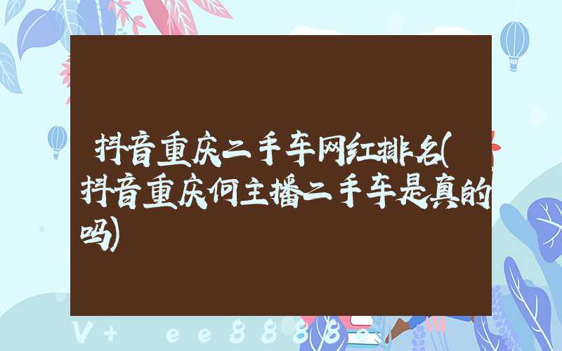 抖音重庆二手车网红排名(抖音重庆何主播二手车是真的吗)