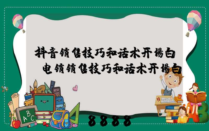 抖音销售技巧和话术开场白(电销销售技巧和话术开场白)