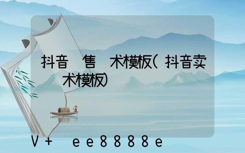 抖音销售话术模板(抖音卖货话术模板)