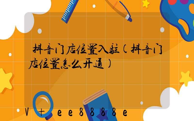 抖音门店位置入驻(抖音门店位置怎么开通)