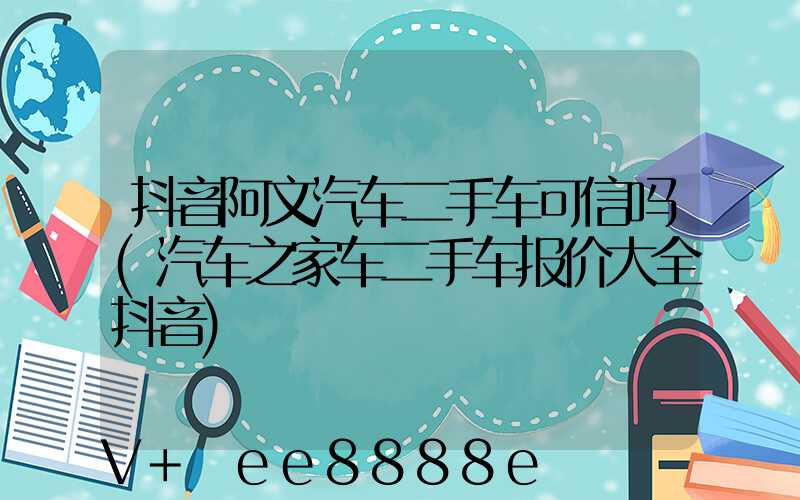 抖音阿文汽车二手车可信吗(汽车之家车二手车报价大全抖音)