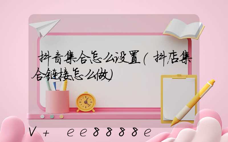 抖音集合怎么设置(抖店集合链接怎么做)