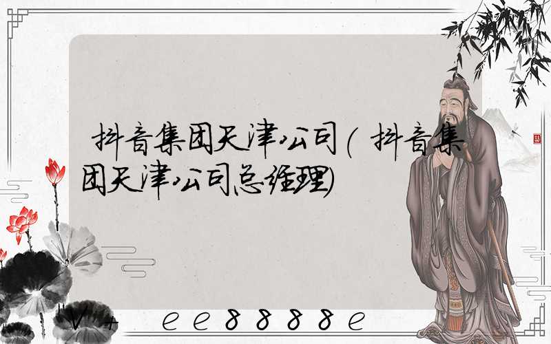 抖音集团天津公司(抖音集团天津公司总经理)