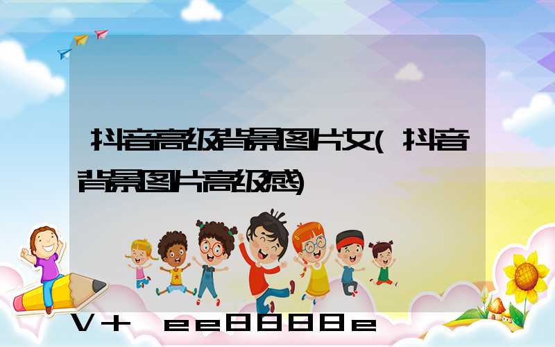 抖音高级背景图片女(抖音背景图片高级感)