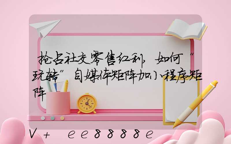 抢占社交零售红利,如何“玩转”自媒体矩阵加小程序矩阵